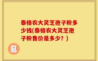 泰格农大灵芝孢子粉多少钱(泰格农大灵芝孢子粉售价是多少？)