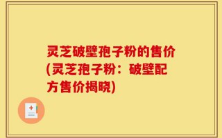 灵芝破壁孢子粉的售价(灵芝孢子粉：破壁配方售价揭晓)
