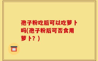 孢子粉吃后可以吃萝卜吗(孢子粉后可否食用萝卜？)