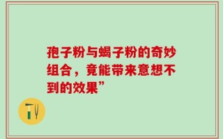 孢子粉与蝎子粉的奇妙组合，竟能带来意想不到的效果”