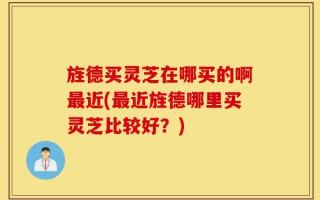 旌德买灵芝在哪买的啊最近(最近旌德哪里买灵芝比较好？)