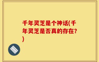 千年灵芝是个神话(千年灵芝是否真的存在？)