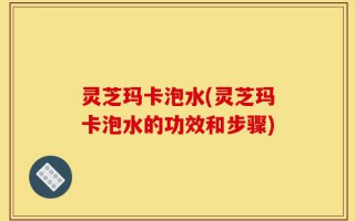 灵芝玛卡泡水(灵芝玛卡泡水的功效和步骤)