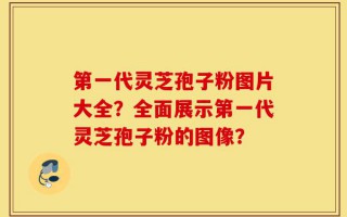 第一代灵芝孢子粉图片大全？全面展示第一代灵芝孢子粉的图像？