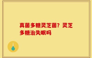 真菌多糖灵芝菌？灵芝多糖治失眠吗
