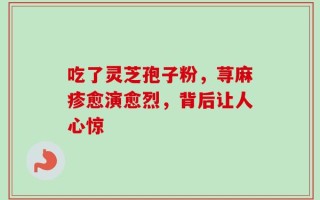 吃了灵芝孢子粉，荨麻疹愈演愈烈，背后让人心惊
