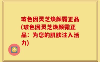 玻色因灵芝焕颜霜正品(玻色因灵芝焕颜霜正品：为您的肌肤注入活力)