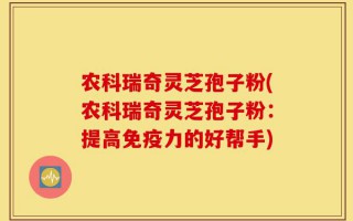农科瑞奇灵芝孢子粉(农科瑞奇灵芝孢子粉：提高免疫力的好帮手)