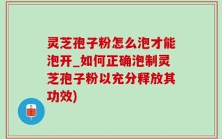 灵芝孢子粉怎么泡才能泡开_如何正确泡制灵芝孢子粉以充分释放其功效)