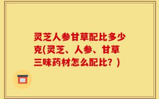 灵芝人参甘草配比多少克(灵芝、人参、甘草三味药材怎么配比？)