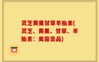 灵芝黄果甘草羊胎素(灵芝、黄果、甘草、羊胎素：美容圣品)