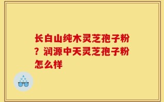 长白山纯木灵芝孢子粉？润源中天灵芝孢子粉怎么样