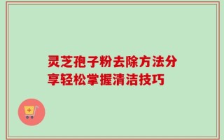灵芝孢子粉去除方法分享轻松掌握清洁技巧