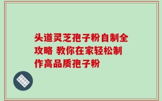 头道灵芝孢子粉自制全攻略 教你在家轻松制作高品质孢子粉