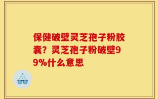 保健破壁灵芝孢子粉胶囊？灵芝孢子粉破壁99%什么意思