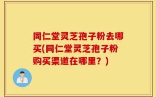 同仁堂灵芝孢子粉去哪买(同仁堂灵芝孢子粉购买渠道在哪里？)