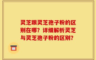 灵芝跟灵芝孢子粉的区别在哪？详细解析灵芝与灵芝孢子粉的区别？
