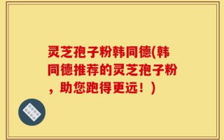 灵芝孢子粉韩同德(韩同德推荐的灵芝孢子粉，助您跑得更远！)
