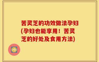 苦灵芝的功效做法孕妇(孕妇也能享用！苦灵芝的好处及食用方法)