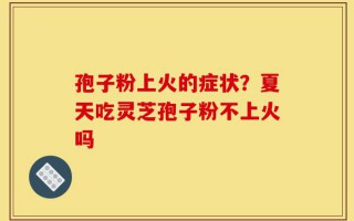 孢子粉上火的症状？夏天吃灵芝孢子粉不上火吗