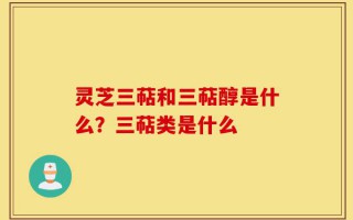 灵芝三萜和三萜醇是什么？三萜类是什么
