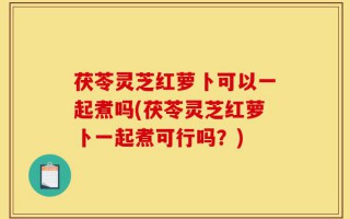 茯苓灵芝红萝卜可以一起煮吗(茯苓灵芝红萝卜一起煮可行吗？)