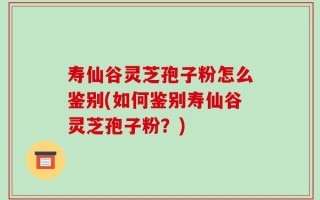 寿仙谷灵芝孢子粉怎么鉴别(如何鉴别寿仙谷灵芝孢子粉？)