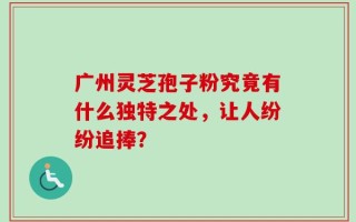 广州灵芝孢子粉究竟有什么独特之处，让人纷纷追捧？