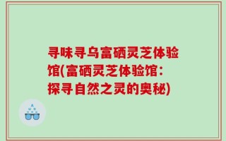 寻味寻乌富硒灵芝体验馆(富硒灵芝体验馆：探寻自然之灵的奥秘)