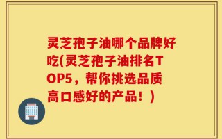 灵芝孢子油哪个品牌好吃(灵芝孢子油排名TOP5，帮你挑选品质高口感好的产品！)