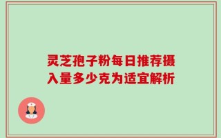 灵芝孢子粉每日推荐摄入量多少克为适宜解析