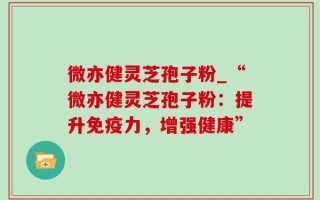 微亦健灵芝孢子粉_“微亦健灵芝孢子粉：提升免疫力，增强健康”