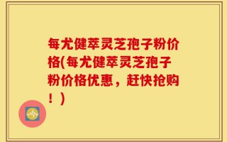 每尤健萃灵芝孢子粉价格(每尤健萃灵芝孢子粉价格优惠，赶快抢购！)