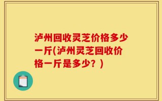 泸州回收灵芝价格多少一斤(泸州灵芝回收价格一斤是多少？)