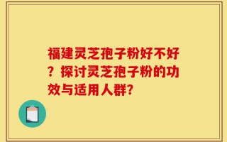 福建灵芝孢子粉好不好？探讨灵芝孢子粉的功效与适用人群？
