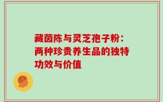 藏茵陈与灵芝孢子粉：两种珍贵养生品的独特功效与价值