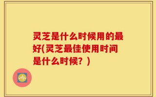 灵芝是什么时候用的最好(灵芝最佳使用时间是什么时候？)