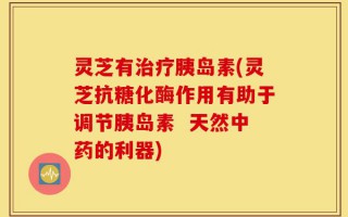 灵芝有治疗胰岛素(灵芝抗糖化酶作用有助于调节胰岛素  天然中药的利器)