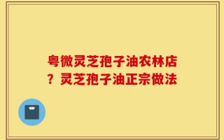 粤微灵芝孢子油农林店？灵芝孢子油正宗做法