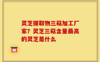 灵芝提取物三萜加工厂家？灵芝三萜含量最高的灵芝是什么