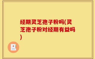 经期灵芝孢子粉吗(灵芝孢子粉对经期有益吗)