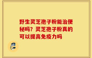 野生灵芝孢子粉能治便秘吗？灵芝孢子粉真的可以提高免疫力吗