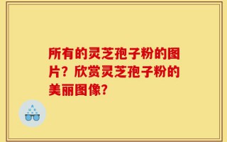 所有的灵芝孢子粉的图片？欣赏灵芝孢子粉的美丽图像？