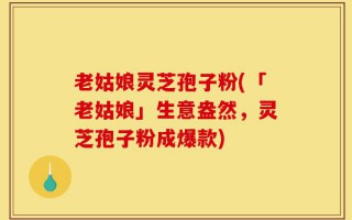 老姑娘灵芝孢子粉(「老姑娘」生意盎然，灵芝孢子粉成爆款)