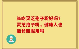 长吃灵芝孢子粉好吗？灵芝孢子粉，健康人也能长期服用吗