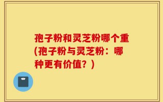 孢子粉和灵芝粉哪个重(孢子粉与灵芝粉：哪种更有价值？)