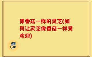 像香菇一样的灵芝(如何让灵芝像香菇一样受欢迎)