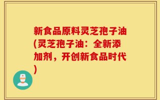 新食品原料灵芝孢子油(灵芝孢子油：全新添加剂，开创新食品时代)