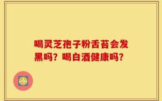 喝灵芝孢子粉舌苔会发黑吗？喝白酒健康吗？