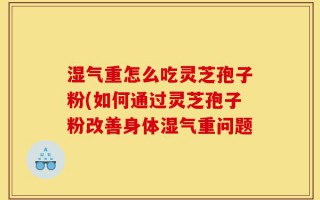 湿气重怎么吃灵芝孢子粉(如何通过灵芝孢子粉改善身体湿气重问题